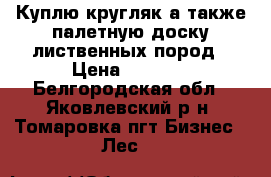 Куплю кругляк а также палетную доску лиственных пород › Цена ­ 1 000 - Белгородская обл., Яковлевский р-н, Томаровка пгт Бизнес » Лес   
